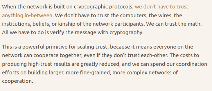 screenshot of key excerpt from the referenced post:

"When the network is built on cryptographic protocols, we don’t have to trust anything in-between. We don’t have to trust the computers, the wires, the institutions, beliefs, or kinship of the network participants. We can trust the math. All we have to do is verify the message with cryptography.

This is a powerful primitive for scaling trust, because it means everyone on the network can cooperate together, even if they don’t trust each-other. The costs to producing high-trust results are greatly reduced, and we can spend our coordination efforts on building larger, more fine-grained, more complex networks of cooperation."