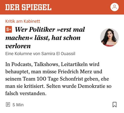 Es ist ein Screenshot des Artikels im Spiegel mit einem kleinen Bild der Autorin.
Wer Politiker »erst mal machen« lässt, hat schon verloren
Eine Kolumne von Samira El Ouassil
In Podcasts, Talkshows, Leitartikeln wird behauptet, man müsse Friedrich Merz und seinem Team 100 Tage Schonfrist geben, ehe man sie kritisiert. Selten wurde Demokratie so falsch verstanden.
