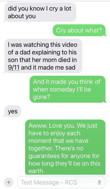 Text conversation - Son: did you know I cry a lot about you  Me: Cry about what? Son: I was watching this video of a dad explaining to his son that her mom died in 9/11 and it made me sad. Me: And it made you think of when someday I'll be gone? Son: Yes Me: Awww. Love you. We just have to enjoy each moment that we have together. There's no guarantees for anyone for how long they'll be on this earth.