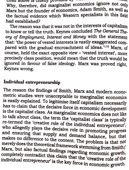 Why. therefore, did marginalist economics ignore not only Marx but the founder of economics, Adam Smith, as well as the factual evidence which Western specialists in this field had established?

The reason was that it was not in the interests of capitalism to know or tell the truth. Keynes concluded The General Theory of Employment, Interest and Money with the statement that: 'the power of vested interests is vastly exaggerated compared with the gradual encroachment of ideas.' Marx held the opposite view — 'vested interest', more precisely class position, would mean that the truth would be ignored favor of ideology. Marx was proved right, Keynes wrong.

The reason the findings of Smith, Marx, and modern econometric studies were unacceptable to marginalist economics is easily explained. To legitimize itself, capitalism necessarily has to claim that the decisive force in economic development is the capitalist class.

Since marginalist economics does not like to talk about class, the term ‘capitalist class’ is typically re-termed as the ‘creative role of the individual entrepreneur’, who allegedly plays the decisive role in promoting progress and ensuring that supply and demand balance.

The problem is not merely does the theoretical framework stemming from Smith/Marx theoretical framework, but also factual findings regarding economic growth, completely contradict this claim that the 'creative role of the individual entrepreneur' is the key force in economic growth.