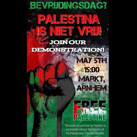 BEVRIJDINGSDAG?

PALESTINA IS NIET VRIJ!

JOIN OUR DEMONSTRATION!

MAY 5TH 15:00
MARKT, ARNHEM

FREE PALESTINE

"We know too well that our freedom is incomplete without the freedom of the Palestinians" - Nelson Mandela