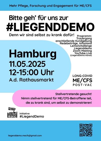 Mehr Pflege, Forschung und Engagement fur ME/CFS
Bitte geh’ für uns zur LiegendDemo
Denn wir sind selbst zu krank dafür! 
Programm: Trauergang 
anschließende Kundgebung 
Redebeiträge
Infostand 
Lemonchallenge 
Liegenddemo 
Zoom Meeting 
YouTube Live = (LiegendDemo Kanal)
Hamburg  
11.05.2025 
12-15:00 Uhr  
A.d. Rathausmarkt 
LONG-COVID
ME/CFS 
POST-VAC 
Stellvertretende gesucht! 
Nimm stellvertretend fur ME/CFS-Betroffene teil, die zu krank sind, um selbst zu demonstrieren! 
Initiative #LiegendDemo 
liegenddemo.mecfs@gmail.com