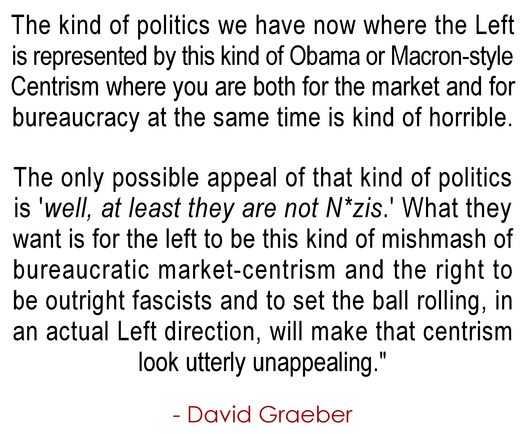 The kind of politics we have now where the Left 
is represented by this kind of Obama or Macron-style
Centrism where you are both for the market and for 
bureaucracy at the same time is kind of horrible.

The only possible appeal of that kind of politics is
'well, at least they are not N*zis.' What they want is
for the left to be this kind of mishmash of bureaucratic 
market-centrism and the right to be outright fascists 
and to set the ball rolling, in an actual left direction 
will make that centrism look utterly unappealing."
.