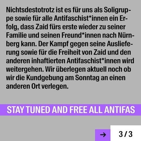Nichtsdestotrotz ist es fiir uns als Soligrup- pe sowie fiir alle Antifaschist*innen ein Erfolg, dass Zaid fiirs erste wieder zu seiner Familie und seinen Freund*innen nach Niirn- berg kann. Der Kampf gegen seine Auslieferung sowie fiir die Freiheit von Zaid und den anderen inhaftierten Antifaschist*innen wird weitergehen. Wir iiberlegen aktuell noch ob wir die Kundgebung am Sonntag an einen anderen Ort verlegen. STAY TUNED AND FREE ALL ANTIFAS