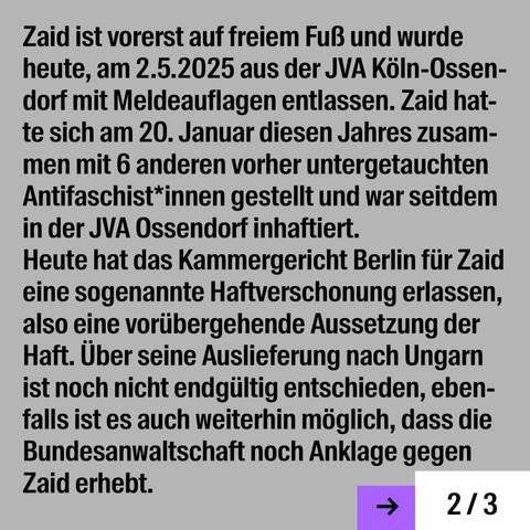 Zaid ist vorerst auf freiem FuB und wurde heute, am 2.5.2025 aus der JVA KöIn-Ossendorf mit Meldeauflagen entlassen. Zaid hat te sich am 20. Januar diesen Jahres zusam- men mit 6 anderen vorher untergetauchten Antifaschist*innen gestellt und war seitdem in der JVA Ossendorf inhaftiert.

Heute hat das Kammergericht Berlin fiir Zaid eine sogenannte Haftverschonung erlassen, also eine voriibergehende Aussetzung der Haft. Uber seine Auslieferung nach Ungarn ist noch nicht endgiiltig entschieden, eben- falls ist es auch weiterhin moglich, dass die Bundesanwaltschaft noch Anklage gegen Zaid erhebt.