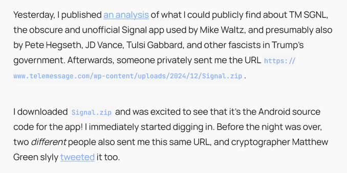Yesterday, I published an analysis of what I could publicly find about TM SGNL, the obscure and unofficial Signal app used by Mike Waltz, and presumably also by Pete Hegseth, JD Vance, Tulsi Gabbard, and other fascists in Trump's government. Afterwards, someone privately sent me the URL https://www.telemessage.com/wp-content/uploads/2024/12/Signal.zip.

I downloaded Signal.zip and was excited to see that it's the Android source code for the app! I immediately started digging in. Before the night was over, two different people also sent me this same URL, and cryptographer Matthew Green slyly tweeted it too.