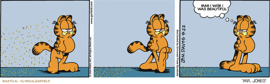 Original Garfield comic from September 22, 2009
Text replaced with lyrics from: Mr. Jones

Transcript:
• Man I Wish I Was Beautiful


--------------
Original Text:
• Garfield:  Summer's over.