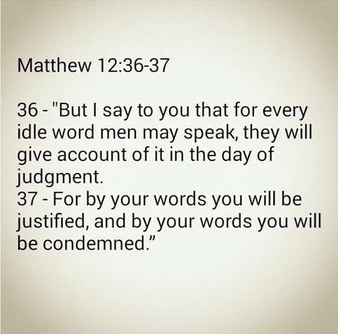 Matthew 12:36-37
"But | say to you that for every idle word men may speak, they will give account of it in the day of judgment.
For by your words you will be justified, and by your words you will be condemned.” 

Black text on a beige background