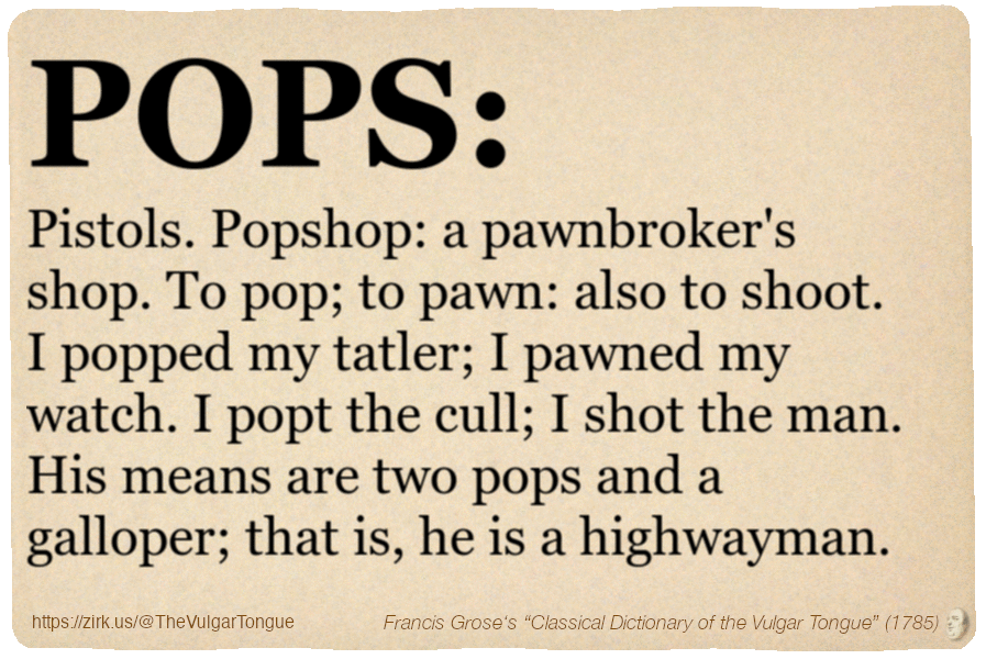 Image imitating a page from an old document, text (as in main toot):

POPS. Pistols. Popshop: a pawnbroker's shop. To pop; to pawn: also to shoot. I popped my tatler; I pawned my watch. I popt the cull; I shot the man. His means are two pops and a galloper; that is, he is a highwayman.

A selection from Francis Grose’s “Dictionary Of The Vulgar Tongue” (1785)