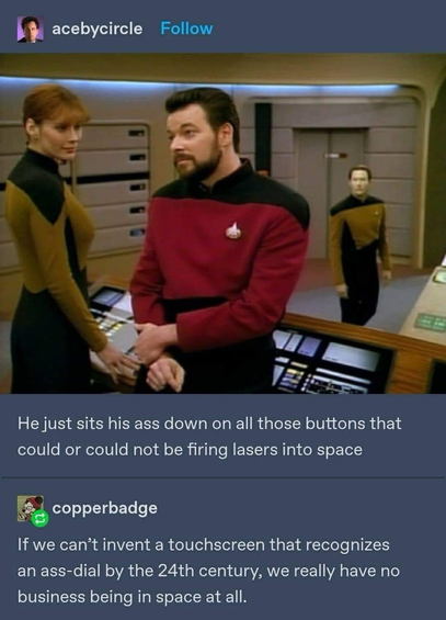 (Commander Riker on the bridge of a star ship sitting on a console)  acebycircle Follow He just sits his ass down on all those buttons that could or could not be firing lasers into space copperbadge If we can't invent a touchscreen that recognizes an ass-dial by the 24th century, we really have no business being in space at all.