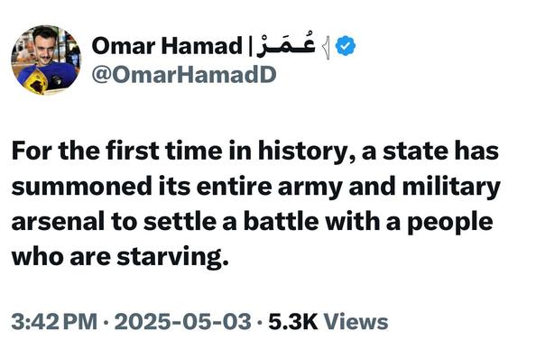 Omar Hamad عُمَرْ ا 1@
@OmarHamadD

For the first time in history, a state has summoned its entire army and military arsenal to settle a battle with a people who are starving.

3:42 PM • 2025-05-03 • 5.3K Views