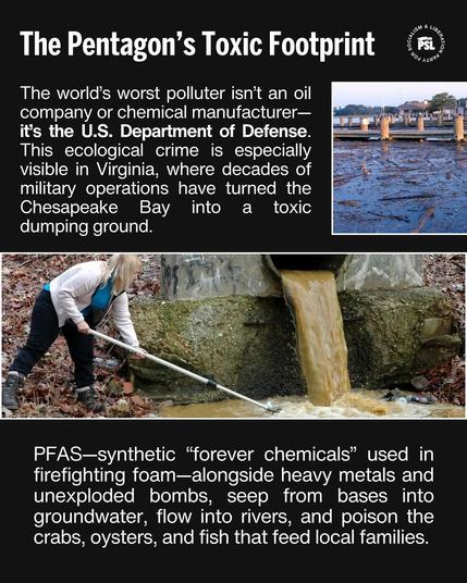 ’ o 0 g\)g\l*llle%a The Pentagon’s Toxic Footprint <= The world’s worst polluter isn’t an oil e eolugfeX=1a\ "o gei g1ty or= Mg gE=Ta V) = Tof DT Coct iy s st o it's the U.S. Department of Defense. ' = LUSCTeel loTe (o e[ IR SRNCTo Tl T AR -8 ST CRTGVIT(eTIg MRV TS0 CTe-To SR = - = &2 military operations have turned the [ SRt (O CECTCELCRNSE VAN CREE RN (O dumping ground. B Ry ) R S Py W { v'y“, ff : xi’;“ . e ‘ % m, $ “t— j; = e Al BN T N : et A 1 4 \\;: *. 2 : g i ¥ s e \ : B RS, “SEa AR e G A) : et o R : i 2 e Y R T R, ¢ o\ | BT, A S o e VS e T B o 2Ny ,’j"‘ /é"‘ﬂ@"” i Yo e PFAS—synthetic “forever chemicals” used in firefighting foam—alongside heavy metals and unexploded bombs, seep from bases into groundwater, flow into rivers, and poison the crabs, oysters, and fish that feed local families.