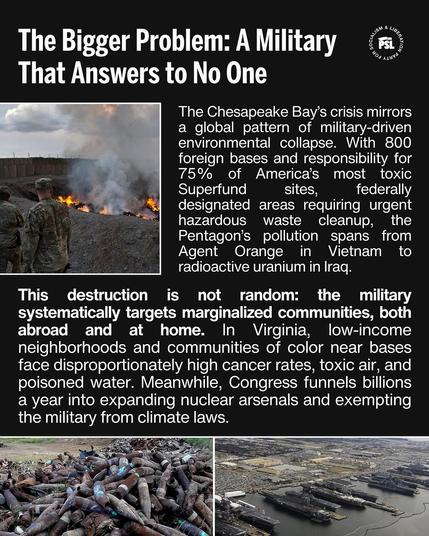 n T :?’\9““1%’; L GRSl (01 T R T T Y That Answers to No One The Chesapeake Bay'’s crisis mirrors a global pattern of military-driven environmental collapse. With 800 foreign bases and responsibility for s 75% of America’s most toxic A . Superfund sites, federally = = "4 . % designated areas requiring urgent 4 8 “‘" hazardous waste cleanup, the ' L Pentagon’s pollution spans from sl . Agent Orange in Vietham to . . : radioactive uranium in Irag. This destruction is not random: the military systematically targets marginalized communities, both abroad and at home. In Virginia, low-income neighborhoods and communities of color near bases face disproportionately high cancer rates, toxic air, and poisoned water. Meanwhile, Congress funnels billions a year into expanding nuclear arsenals and exempting the military from climate laws. Py o Sl S - KU N B e face " P g gpas GGG Ny P
