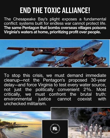 END THE TOXIC ALLIANCE! The Chesapeake Bay’s plight exposes a fundamental conflict: systems built for endless war cannot protect life. The same Pentagon that bombs overseas villages poisons Virginia’s waters at home, prioritizing profit over people. : A " e e //4/ e - WY > = To stop this crisis, we must demand immediate cleanup—not the Pentagon’s proposed 30-year delay—and force Virginia to test every water source, not just the politically convenient 2%. Most critically, we must confront the brutal truth: environmental justice cannot coexist with unchecked militarism. . o TR :1 g = = 3\/@““[&% '1 : . ‘ﬁ' s Sal—— - F R B