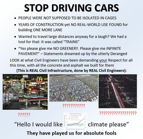 the "stop doing math" meme except it says "STOP DRIVING CARS". the meme reads:
* PEOPLE WERE NOT SUPPOSED TO BE ISOLATED IN CAGES
* YEARS OF CONSTRUCTION yet NO REAL-WORLD USE FOUND for building ONE MORE LANE
* Wanted to travel large distances anyway for a laugh? We had a tool for that: It was called "TRAINS"
* "Yes please give me NO GREENERY. Please give me INFINITE PAVEMENT" - Statements dreamed up by the utterly Deranged

LOOK at what Civil Engineers have been demanding your Respect for all this time, with all the concrete and asphalt we built for them
(This is REAL Civil Infrastructure, done by REAL Civil Engineers):
? [Image of the infamously hideous Breezewood truck stop]
?? [Image of a gigantic mega parking lot with thousands of cars]
??? [Image of the infamous I-405 gridlock photo with tens of thousands of cars not moving]

"Hello I would like [Image of a graph of global surface temperatures] climate please"
They have played us for absolute fools