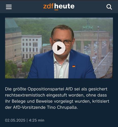Bildschirmfoto von ZDF heute, das ein Video mit Tino Chrupalla zeigt. Darunter der Text:

"Die größte Oppositionspartei AfD sei als gesichert rechtsextremistisch eingestuft worden, ohne dass ihr Belege und Beweise vorgelegt wurden, kritisiert der AfD-Vorsitzende Tino Chrupalla. 02.05.2025 | 4:25 min"