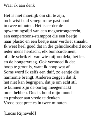 Waar ik aan denk

Het is niet moeilijk om stil te zijn,
toch wist ik al vroeg: rouw past nooit
in twee minuten. Het is eerder de
opwarmingstijd van een magnetrongerecht,
een eenpersoons-stamppot die een beetje
naar plastic en een beetje naar verdriet smaakt.
Ik weet heel goed dat in die geluidloosheid nooit
ieder mens herdacht, elk bombardement,
of alle schrik zit van wie-mij-ontdekt, het lek
en de hongervraag. Ook vermoed ik dat
hoop te groot is, want ik hoop wat af.
Soms word ik zelfs een duif, zo eentje die
harmonie brengt. Anderen zeggen dat ik
het niet kan begrijpen, dat je om echt stil
te kunnen zijn de oorlog meegemaakt
moet hebben. Dus ik houd mijn mond
en probeer aan vrede te denken.
Vrede past precies in twee minuten.

[Lucas Rijneveld]