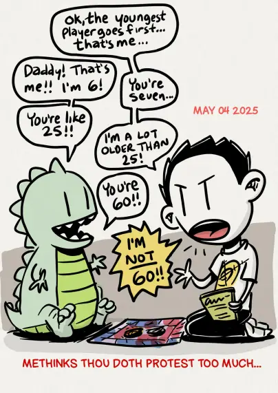 A cartoon of a father and Zilla son about to play a game. The father is holding an instruction book and says "ok, the youngest player goes first. That's me"
The child replies "daddy, that's me! I'm 6!!
Father: "you're seven"
Son: " you're like 25!"
Father: "I'm a lot older than 35!!"
Son: "you're 60!"
Father: "I'M NOT 60!!!!"

caption below reads : Methinks though doth protest too much...