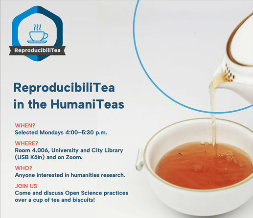 ReproducibiliTea
in the HumaniTeas
WHEN?
Selected Mondays 4:00–5:30 p.m.
WHERE?
Room 4.006, University and City Library
(USB Köln) and on Zoom.
WHO?
Anyone interested in humanities research.
JOIN US
Come and discuss Open Science practices
over a cup of tea and biscuits!