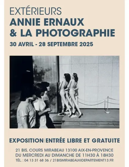 Affiche de l'exposition :

EXTÉRIEURS
ANNIE ERNAUX & LA PHOTOGRAPHIE
30 AVRIL - 28 SEPTEMBRE 2025 

ENTRÉE LIBRE ET GRATUITE
21 BIS, COURS MIRABEAU 13100 AIX-EN-PR9VENCE
DU MERCREDI AU DIMANCHE DE 11H30 A 18H30
TEL.: 04 13 31 68 36 / 21BISMIRABEAU@DEPARTEMENT13.FR