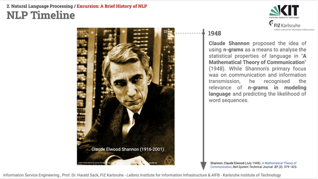 Slide from the Information Service ENgineering lecture 02, Natural Language Processing 01. Title: NLP Timeline.
A black & white portrait picture of Claude Elwood Shannon (1916-2001) is shown on the left side of a timeline marked with "1948". Shannon is depicted in front of an old 1950s "electronic" computer. The text on the right side of the timeline says: Claude Shannon proposed the idea of using n-grams as a means to analyse the statistical properties of language in "A Mathematical Theory of Communication" (1948). While Shannon's primary focus was on communication and information transmission, he recognised the relevance of n-grams in modeling language and predicting the likelihood of word sequences.

BIbliographical reference: 
Shannon, Claude Elwood (July 1948). A Mathematical Theory of Communication, Bell System Technical Journal. 27 (3): 379–423.