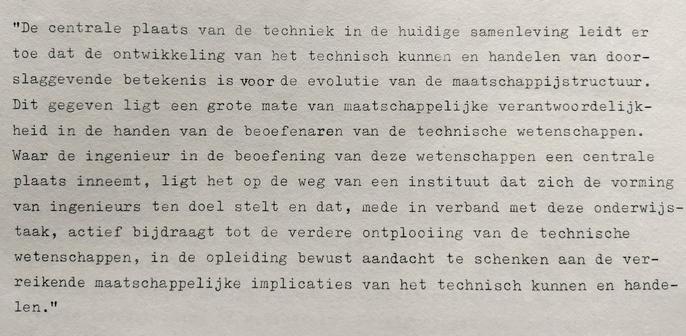 Fragment 2: 'De centrale plaats van de techniek in de huidige samenleving leidt ertoe dat de ontwikkeling van het technisch kunnen en handelen van doorslaggevende betekenis is voor de evolutie van de maatschappijstructuur. Dit gegeven legt een grote mate van maatschappelijke verantwoordelijkheid in de handen van de beoefenaren van de technische wetenschappen. Waar de ingenieur in de beoefening van deze wetenschappen een centrale plaats inneemt, ligt het op de weg van een instituut dat zich de vorming van ingenieurs tot doel stelt en dat, mede in verband met deze onderwijstaak, actief bijdraagt tot de verdere ontplooiing van de technische wetenschappen,  in de opleiding bewust aandacht te schenken aan de ver-reikende maatschappelijke implicaties van het technisch kunnen en handelen.'