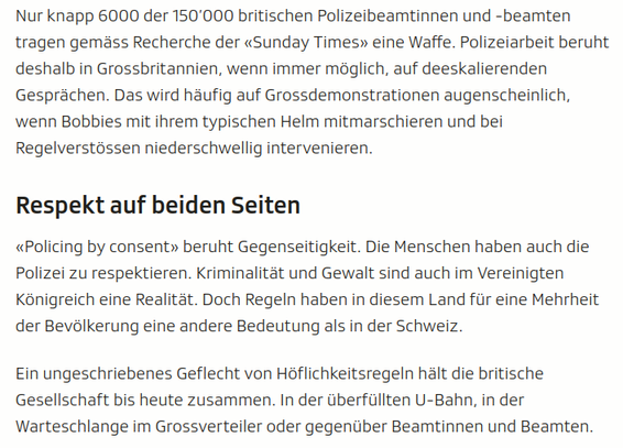 screenshot aus dem Artikel:

Nur knapp 6000 der 150’000 britischen Polizeibeamtinnen und -beamten tragen gemäss Recherche der «Sunday Times» eine Waffe. Polizeiarbeit beruht deshalb in Grossbritannien, wenn immer möglich, auf deeskalierenden Gesprächen. Das wird häufig auf Grossdemonstrationen augenscheinlich, wenn Bobbies mit ihrem typischen Helm mitmarschieren und bei Regelverstössen niederschwellig intervenieren.
Respekt auf beiden Seiten

«Policing by consent» beruht Gegenseitigkeit. Die Menschen haben auch die Polizei zu respektieren. Kriminalität und Gewalt sind auch im Vereinigten Königreich eine Realität. Doch Regeln haben in diesem Land für eine Mehrheit der Bevölkerung eine andere Bedeutung als in der Schweiz.

Ein ungeschriebenes Geflecht von Höflichkeitsregeln hält die britische Gesellschaft bis heute zusammen. In der überfüllten U-Bahn, in der Warteschlange im Grossverteiler oder gegenüber Beamtinnen und Beamten.