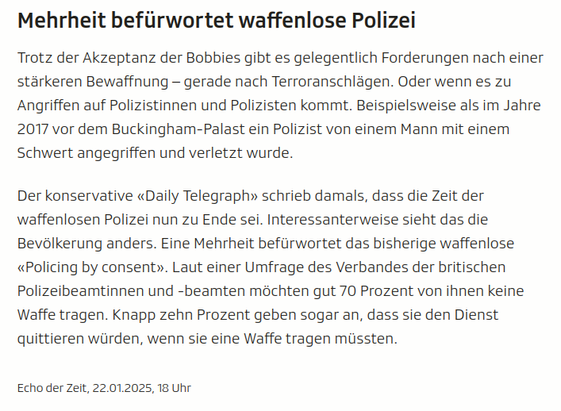 screenshot aus dem Artikel:

Mehrheit befürwortet waffenlose Polizei

Trotz der Akzeptanz der Bobbies gibt es gelegentlich Forderungen nach einer stärkeren Bewaffnung – gerade nach Terroranschlägen. Oder wenn es zu Angriffen auf Polizistinnen und Polizisten kommt. Beispielsweise als im Jahre 2017 vor dem Buckingham-Palast ein Polizist von einem Mann mit einem Schwert angegriffen und verletzt wurde.

Der konservative «Daily Telegraph» schrieb damals, dass die Zeit der waffenlosen Polizei nun zu Ende sei. Interessanterweise sieht das die Bevölkerung anders. Eine Mehrheit befürwortet das bisherige waffenlose «Policing by consent». Laut einer Umfrage des Verbandes der britischen Polizeibeamtinnen und -beamten möchten gut 70 Prozent von ihnen keine Waffe tragen. Knapp zehn Prozent geben sogar an, dass sie den Dienst quittieren würden, wenn sie eine Waffe tragen müssten.