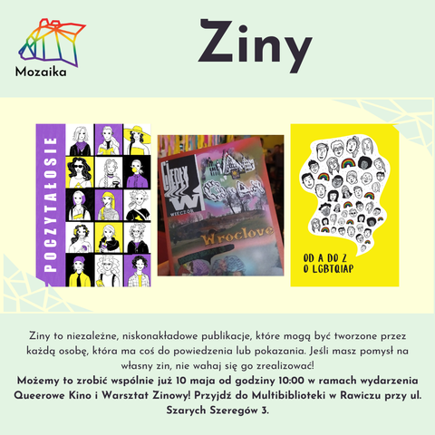 Slajd wpisu o zinach. Na górze jest tytuł "Ziny" oraz po lewej logo Mozaiki.
Na środku jest kolaż trzech stron tytułowych zinów Poczytałosie, Ciepły Wieczór oraz Od A Do Z, O LGBTQIAP.
Na dole jest treść: Ziny to niezależne, niskonakładowe publikacje, które mogą być tworzone przez każd osobę, która ma coś do powiedzenia lub pokazania. Jeśli masz pomysł na własny zin, nie wahaj się go zrealizować!
Możemy to zrobić wspólnie już 10 maja od godziny 10:00 w ramach wydarzenia Queerowe Kino i Warsztat Zinowy! Przyjdź do Multibiblioteki w Rawiczu przy ul. Szarych Szeregów 3.