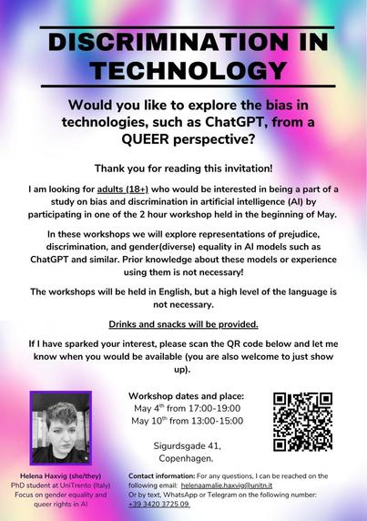 Workshop Announcement: Queer Perspectives on AI Bias 🏳️💻

ENG:

DISCRIMINATION IN TECHNOLOGY
Would you like to explore bias in technologies like ChatGPT from a QUEER perspective?

🔹 2-hour workshops in early May (May 4: 17:00-19:00 & May 10: 13:00-15:00)
🔹 Sigurdsgade 41, Copenhagen
🔹 English language required (full workshop will be conducted in English)
🔹 Bring your laptop if convenient!
🔹 Scan QR code to register (WeChat users: see 2nd image for group chat)

No prior AI knowledge needed! Snacks & drinks provided.

Hosted by Helena Haxvig (PhD candidate studying gender equality & queer rights in AI)
Contact:
helenaamalie.haxvig@unitn.it
+39 3420 3725 09 (SMS/WhatsApp/Telegram)