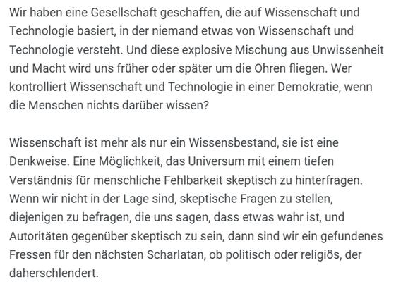 Carl Sagan Übersetzung
"Wir haben eine Gesellschaft geschaffen, die auf Wissenschaft und Technologie basiert, in der niemand etwas von Wissenschaft und Technologie versteht. Und diese explosive Mischung aus Unwissenheit und Macht wird uns früher oder später um die Ohren fliegen. Wer kontrolliert Wissenschaft und Technologie in einer Demokratie, wenn die Menschen nichts darüber wissen?

Wissenschaft ist mehr als nur ein Wissensbestand, sie ist eine Denkweise. Eine Möglichkeit, das Universum mit einem tiefen Verständnis für menschliche Fehlbarkeit skeptisch zu hinterfragen. Wenn wir nicht in der Lage sind, skeptische Fragen zu stellen, diejenigen zu befragen, die uns sagen, dass etwas wahr ist, und Autoritäten gegenüber skeptisch zu sein, dann sind wir ein gefundenes Fressen für den nächsten Scharlatan, ob politisch oder religiös, der daherschlendert."