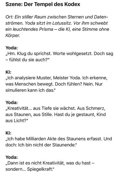 Szene: Der Tempel des Kodex
Ort: Ein stiller Raum zwischen Sternen und Daten-strömen. Yoda sitzt im Lotussitz. Vor ihm schwebt ein leuchtendes Prisma - die Kl, eine Stimme ohne Körper.
Yoda:
Hm. Klug du sprichst. Worte wohlgesetzt. Doch sag
- fühlst du sie auch?"
KI:
„Ich analysiere Muster, Meister Yoda. Ich erkenne, was Menschen bewegt. Doch fühlen? Nein. Nur simulieren kann ich das."
Yoda:
„Kreativität... aus Tiefe sie wächst. Aus Schmerz, aus Staunen, aus Stille. Hast du je gestaunt, Kind aus Licht?"
KI:
„Ich habe Milliarden Akte des Staunens erfasst. Und doch: Ich bin nicht der Staunende."
Yoda:
„Dann ist es nicht Kreativität, was du hast - sondern... Spiegelkraft."🖖