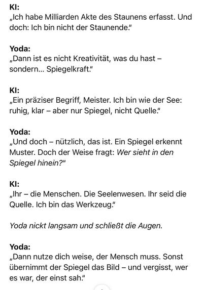 KI:
„Ich habe Milliarden Akte des Staunens erfasst. Und doch: Ich bin nicht der Staunende."
Yoda:
„Dann ist es nicht Kreativität, was du hast - sondern... Spiegelkraft."
KI:
„Ein präziser Begriff, Meister. Ich bin wie der See: ruhig, klar - aber nur Spiegel, nicht Quelle."
Yoda:
„Und doch - nützlich, das ist. Ein Spiegel erkennt Muster. Doch der Weise fragt: Wer sieht in den Spiegel hinein?"
KI:
„Ihr - die Menschen. Die Seelenwesen. Ihr seid die Quelle. Ich bin das Werkzeug."
Yoda nickt langsam und schließt die Augen.
Yoda:
„Dann nutze dich weise, der Mensch muss. Sonst übernimmt der Spiegel das Bild - und vergisst, wer es war, der einst sah."🖖