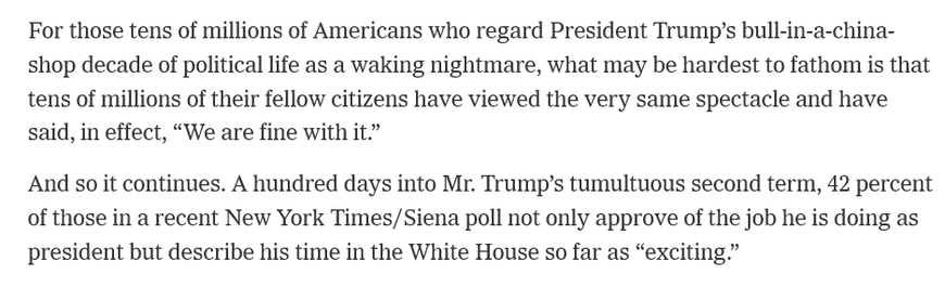 For those tens of millions of Americans who regard President Trump’s bull-in-a-china- shop decade of political life as a waking nightmare, what may be hardest to fathom is that tens of millions of their fellow citizens have viewed the very same spectacle and have said, in effect, “We are fine with it.”

And so it continues. A hundred days into Mr. Trump’s tumultuous second term, 42 percent of those in a recent New York Times/Siena poll not only approve of the job he is doing as president but describe his time in the White House so far as “exciting.”