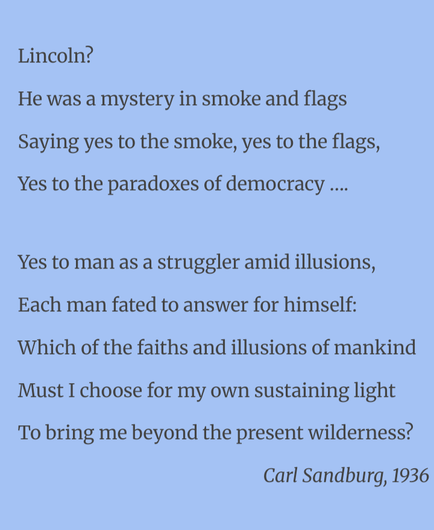 Lincoln?
He was a mystery in smoke and flags
Saying yes to the smoke, yes to the flags,
Yes to the paradoxes of democracy ….

Yes to man as a struggler amid illusions,
Each man fated to answer for himself:
Which of the faiths and illusions of mankind
Must I choose for my own sustaining light
To bring me beyond the present wilderness?

Carl Sandburg, 1936