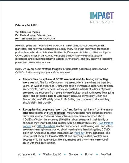 IMPACT RESEARCH February 24, 2022 To: Interested Parties Fr: Molly Murphy, Brian Stryker Re: Taking the Win over COVID-19 After two years that necessitated lockdowns, travel bans, school closures, mask mandates, and nearly a million deaths, nearly every American finally has the tools to protect themselves from this virus. It's time for Democrats to take credit for ending the COVID crisis phase of the COVID war, point to important victories like vaccine distribution and providing economic stability to Americans, and fully enter the rebuilding phase that comes after any war. Below we lay out some strategic thoughts for Democrats positioning themselves on COVID-19 after nearly two years of the pandemic: •Declare the crisis phase of COVID over and push for feeling and acting more normal. Thanks to Democrats, we are nowhere near where we were two years, or even one year ago. Democrats have a tremendous opportunity to claim an incredible, historic success - they vaccinated hundreds of millions of people, prevented the economy from going into freefall, kept small businesses from going under, and got people back to work safely. Because of President Biden and Democrats, we CAN safely return to life feeling much more normal - and they should claim that proudly. • Recognize that people are "worn out" and feeling real harm from the years- long restrictions and take their side. Most Americans have personally moved out of crisis mode. Twice as many voters are now more