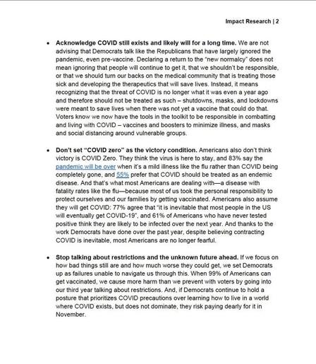 Impact Research | 2 • Acknowledge COVID still exists and likely will for a long time. We are not advising that Democrats talk like the Republicans that have largely ignored the pandemic, even pre-vaccine. Declaring a return to the "new normalcy" does not mean ignoring that people will continue to get it, that we shouldn't be responsible, or that we should turn our backs on the medical community that is treating those sick and developing the therapeutics that will save lives. Instead, it means recognizing that the threat of COVID is no longer what it was even a year ago and therefore should not be treated as such - shutdowns, masks, and lockdowns were meant to save lives when there was not yet a vaccine that could do that. Voters know we now have the tools in the toolkit to be responsible in combatting and living with COVID - vaccines and boosters to minimize illness, and masks and social distancing around vulnerable groups. •Don't set "COVID zero" as the victory condition. Americans also don't think victory is COVID Zero. They think the virus is here to stay, and 83% say the pandemic will be over when it's a mild illness like the flu rather than COVID being completely gone, and 55% prefer that COVID should be treated as an endemic disease. And that's what most Americans are dealing with-a disease with fatality rates like the flu- because most of us took the personal responsibility to protect ourselves and our families by getting vaccinated. Americans also assume