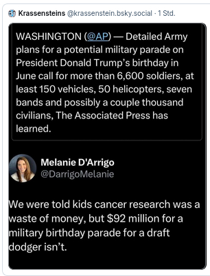 The meme reads:
"WHASHINGTON (@AP) - Detailed Army plans for a potential military parade on Presidet Donald Trump's birthday in June call for more than 6.600 soldiers, at least 150 vehicles, 50 helicopters, seven bands and possibly a couple thouand civilians, The Associated Press has learned.
Melanie D'Arrigo @DarrigoMelanie
We were told kids cancer research was waste of money, but 92 million for a military birthday parade for a draft dodger isn't"