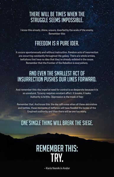 An image of dawn breaking over the silhouette of a mountain under a star-filled sky, with a quote from “Nemik’s Manifesto” from the Star Wars TV series ANDOR superimposed on top. The text reads:

There will be times when the struggle seems impossible. I know this already. Alone, unsure, dwarfed by the scale of the enemy. Remember this. Freedom is a pure idea. It occurs spontaneously and without instruction. Random acts of insurrection are occurring constantly throughout the galaxy. There are whole armies, battalions that have no idea that they've already enlisted in the cause. Remember that the frontier of the Rebellion is everywhere. And even the smallest act of insurrection pushes our lines forward. And then remember this. The Imperial need for control is so desperate because it is so unnatural. Tyranny requires constant effort. It breaks, it leaks. Authority is brittle. Oppression is the mask of fear. Remember that. And know this, the day will come when all these skirmishes and battles, these moments of defiance will have flooded the banks of the Empire's authority and then there will be one too many. One single thing will break the siege. Remember this. Try.

— Karis Nemik in Andor