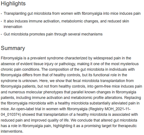 Highlights
•	
Transplanting gut microbiota from women with fibromyalgia into mice induces pain
•	
It also induces immune activation, metabolomic changes, and reduced skin innervation
•	
Gut microbiota promotes pain through several mechanisms
Summary
Fibromyalgia is a prevalent syndrome characterized by widespread pain in the absence of evident tissue injury or pathology, making it one of the most mysterious chronic pain conditions. The composition of the gut microbiota in individuals with fibromyalgia differs from that of healthy controls, but its functional role in the syndrome is unknown. Here, we show that fecal microbiota transplantation from fibromyalgia patients, but not from healthy controls, into germ-free mice induces pain and numerous molecular phenotypes that parallel known changes in fibromyalgia patients, including immune activation and metabolomic profile alterations. Replacing the fibromyalgia microbiota with a healthy microbiota substantially alleviated pain in mice. An open-label trial in women with fibromyalgia (Registry MOH_2021-11-04_010374) showed that transplantation of a healthy microbiota is associated with reduced pain and improved quality of life. We conclude that altered gut microbiota has a role in fibromyalgia pain, highlighting it as a promising target for therapeutic interventions.