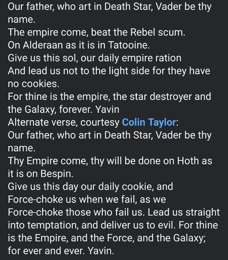 Our father, who art in Death Star, Vader be thy name.
The empire come, beat the Rebel scum.
On Alderaan as it is in Tatooine.
Give us this sol, our daily empire ration
And lead us not to the light side for they have no cookies.
For thine is the empire, the star destroyer and the Galaxy, forever. Yavin
Alternate verse, courtesy Colin Taylor:
Our father, who art in Death Star, Vader be thy name. 
Thy Empire come, thy will be done on Hoth as it is on Bespin. 
Give us this day our daily cookie, and Force-choke us when we fail, as we Force-choke those who fail us. Lead us straight into temptation, and deliver us to evil. For thine is the Empire, and the Force, and the Galaxy; for ever and ever. Yavin.