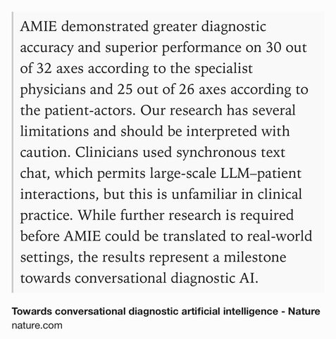 Text Shot: AMIE demonstrated greater diagnostic accuracy and superior performance on 30 out of 32 axes according to the specialist physicians and 25 out of 26 axes according to the patient-actors. Our research has several limitations and should be interpreted with caution. Clinicians used synchronous text chat, which permits large-scale LLM–patient interactions, but this is unfamiliar in clinical practice. While further research is required before AMIE could be translated to real-world settings, the results represent a milestone towards conversational diagnostic AI.