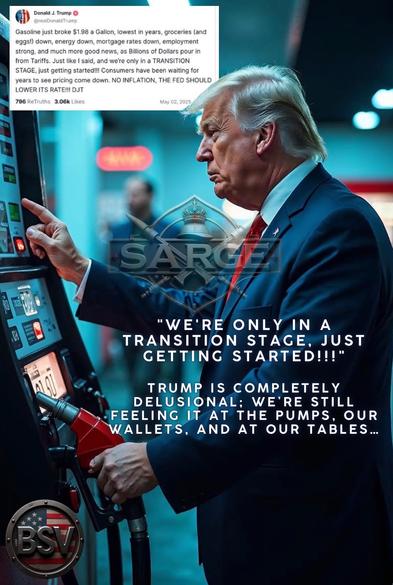 J. Trump O @realDonald Trump
Gasoline just broke $1.98 a Gallon, lowest in years, groceries (and eggs!) down, energy down, mortgage rates down, employment strong, and much more good news, as Billions of Dollars pour in from Tariffs. Just like I said, and we're only in a TRANSITION STAGE, just getting started!!! Consumers have been waiting for years to see pricing come down. NO INFLATION, THE FED SHOULD LOWER ITS RATE!!! DJT
796 ReTruths 3.06k Likes
May 02, 2025
SARG
"WE'RE ONLY IN A
TRANSITION STAGE, JUST GETTING STARTED!!!"
N1)
TRUMP IS COMPLETELY
DELUSIONAL: WE'RE STILL
FEELING IT AT THE PUMPS, OUR WALLETS, AND AT OUR TABLES...🖖