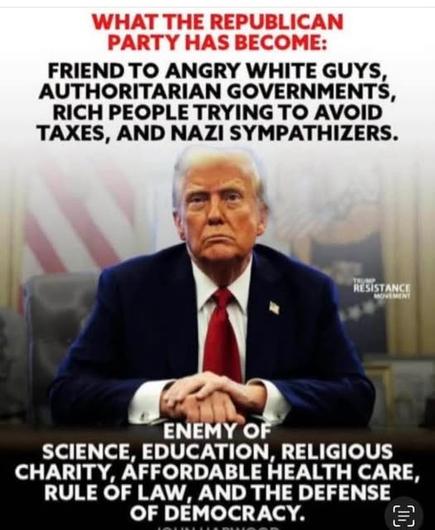 WHAT THE REPUBLICAN PARTY HAS BECOME:
FRIEND TO ANGRY WHITE GUYS, AUTHORITARIAN GOVERNMENTS, RICH PEOPLE TRYING TO AVOID TAXES, AND NAZI SYMPATHIZERS.
RESISTANCE
ENEMY OF
SCIENCE, EDUCATION, RELIGIOUS CHARITY, AFFORDABLE HEALTH CARE, RULE OF LAW, AND THE DEFENSE OF DEMOCRACY.🖖