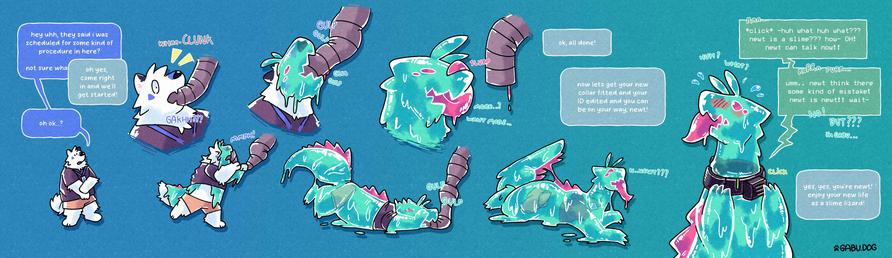 An extended TF sequence featuring Gabu, a white samoyed dog turning into a slime lizard called Newt.

Gabu, looking a little nervous: "Hey uhh, they said i was scheduled for some kind of procedure here? not sure wha-"
Doctor (off screen): "Oh yes come right in and we'll get started"
Gabu: "Oh, ok...?"

*whrrrCHUNK* -- Gabu gets a large feed tube jammed down its throat.

The tube quickly starts pumping Gabu full of pink slime, which starts changing its body inside and out. Gabu roughly tries to pull the tube out of its mouth, to no success.

But soon, Gabu starts to enjoy the slime, tilting its face up to let if flow in smoothly and taking big gulps.

Finally, the tube retracts. Gabu licks the top of its snout with its huge goopy pink tongue, thinking to itself... "more...? want more...". Its entire body is now a cyan lizard made of slime, with 4 pink eyes, a giant pink tongue filling the entirety of its mouth, and pink sawtooth fringes along its back and tail.

Doctor: "Ok, all done! Now lets get your collar fitted and your ID edited and you can be on your way, Newt!"
Gabu (thinking to itself): "n...newt?"

Gabu- no, Newt, gets a big metal translation collar snapped around its neck, its first words being the thoughts going around in its head:

Newt: "Huh? What? Huh? What??? Newt is a slime??? How- OH! Newt can talk now! Umm.. Newt think there some kind of mistake! Newt is Newt!! Wait-" (NO! BUT???)

Doctor: "Yes, yes, you're Newt! Enjoy your new life as a slime lizard!"