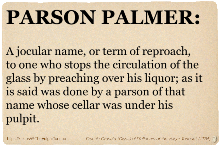 Image imitating a page from an old document, text (as in main toot):

PARSON PALMER. A jocular name, or term of reproach, to one who stops the circulation of the glass by preaching over his liquor; as it is said was done by a parson of that name whose cellar was under his pulpit.

A selection from Francis Grose’s “Dictionary Of The Vulgar Tongue” (1785)