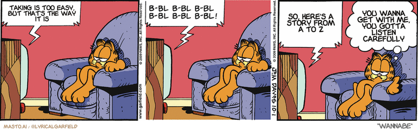 Original Garfield comic from October 1, 2009
Text replaced with lyrics from: Wannabe

Transcript:
• Taking Is Too Easy, But That's The Way It Is
• So, Here's A Story From A To Z
• You Wanna Get With Me, You Gotta Listen Carefully


--------------
Original Text:
• TV:  bl-bl b-bl b-bl b-bl bbl b-bl!  B-bl b-bl b-bl b-bl b-bl!  You are watching the flipping-your-lid network.
• Garfield:  Is it possible there are too many channels.