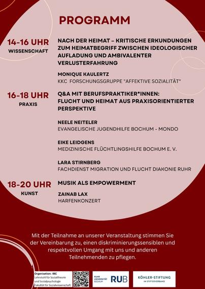 14-16 UHR WISSENSCHAFT 
NACH DER HEIMAT - KRITISCHE ERKUNDUNGEN ZUM HEIMATBEGRIFF ZWISCHEN IDEOLOGISCHER AUFLADUNG UND AMBIVALENTER VERLUSTERFAHRUNG 
MONIQUE KAULERTZ, KKC FORSCHUNGSGRUPPE "AFFEKTIVE SOZIALITAT" 

16-18 UHR PRAXIS
Q&A MIT BERUFSPRAKTIKER*INNEN: FLUCHT UND HEIMAT AUS PRAXISORIENTIERTER PERSPEKTIVE 
NEELE NEITELER, EVANGELISCHE JUGENDHILFE BOCHUM - MONDO 
EIKE LEIDGENS, MEDIZINISCHE FLÜCHTLINGSHILFE BOCHUM E. V.
LARA STIRNBERG, FACHDIENST MIGRATION UND FLUCHT DIAKONIE RUHR 

18-20 UHR KUNST
MUSIK ALS EMPOWERMENT KUNST 
ZAINAB LAX, HARFENKONZERT

Mit der Teilnahme an unserer Veranstaltung stimmen Sie der Vereinbarung zu, einen diskriminierungssensiblen und respektvollen Umgang mit uns und anderen Teilnehmenden zu pflegen.