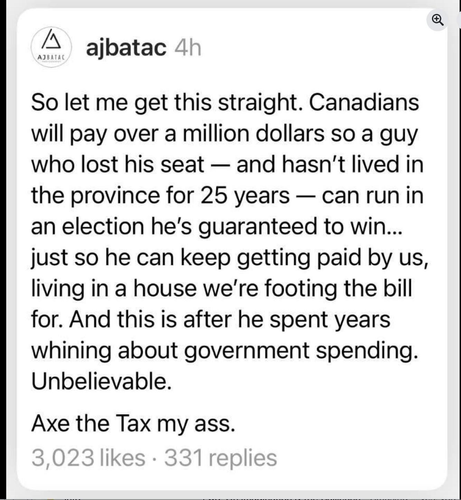 So let me get this straight. Canadians
will pay over a million dollars so a guy
who lost his seat — and hasn't lived in
the province for 25 years — can run in
an election he's guaranteed to win...
just so he can keep getting paid by us,
living in a house we're footing the bill
for. And this is after he spent years
whining about government spending.
Unbelievable.
Axe the Tax my ass.