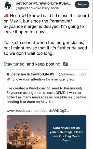 Bluesky post by @ GheyAndWoke.bsky.social‬: “(Megaphone emoji) Hi crew! I know I said I'd close this board on May 1, but since the Paramount/Skydance merger is delayed, I'm going to leave it open for now! I'd like to send it when the merger closes, but I might revise that if it's further delayed so we don't wait too long. Stay tuned, and keep posting! (Pirate Flag emoji)”. Below is a quoted post from the same account, which reads, “I'd love your attention for a minute, crew! I've created a Kudoboard to send to Paramount/Skydance asking them to save OFMD. I want to collect as many messages as possible on it before sending it to them on May 1.” The quoted post includes a link to the Paramount KudoBoard, with a link preview featuring a photo of the Revenge sailing at sunset, next to a blue box with the text, “Congratulations on your matelotage! Please save Our Flag Means Death.”